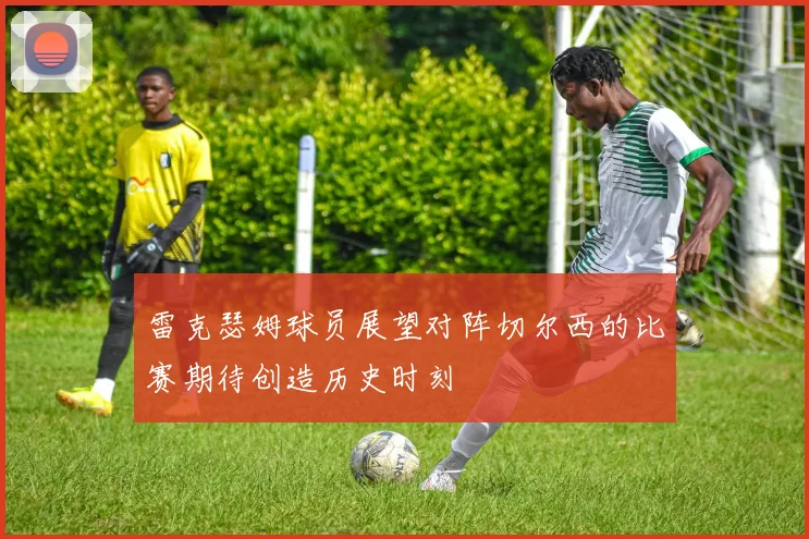 雷克瑟姆球员展望对阵切尔西的比赛期待创造历史时刻