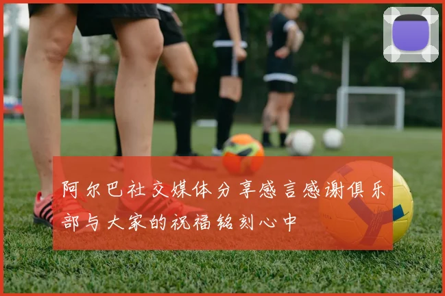 阿尔巴社交媒体分享感言感谢俱乐部与大家的祝福铭刻心中