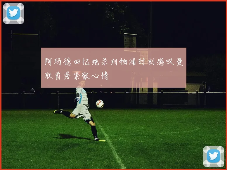 阿玛德回忆绝杀利物浦时刻感叹曼联首秀紧张心情
