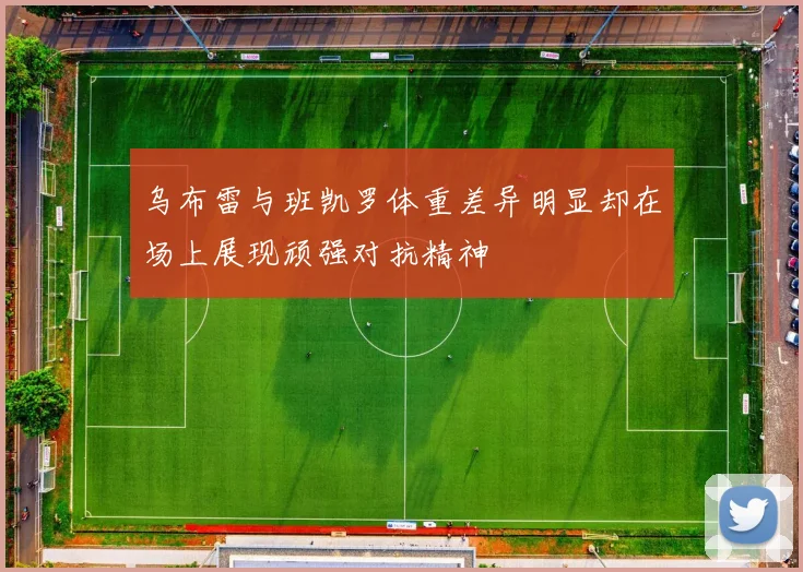 乌布雷与班凯罗体重差异明显却在场上展现顽强对抗精神