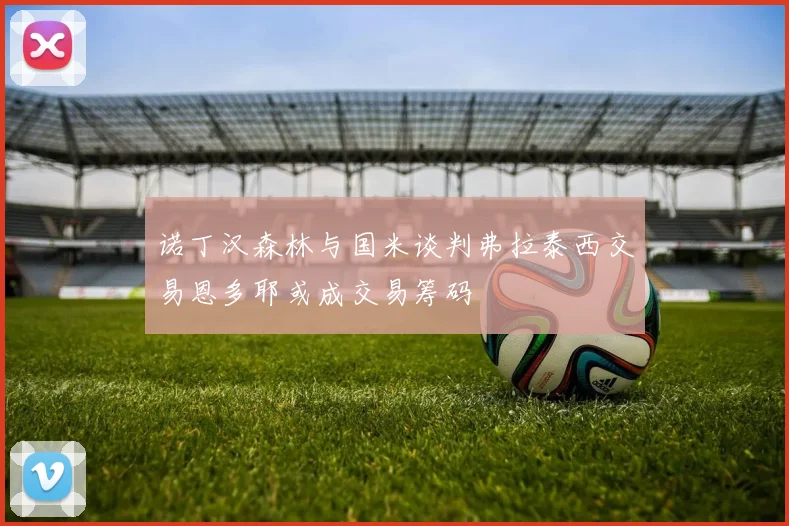 诺丁汉森林与国米谈判弗拉泰西交易恩多耶或成交易筹码