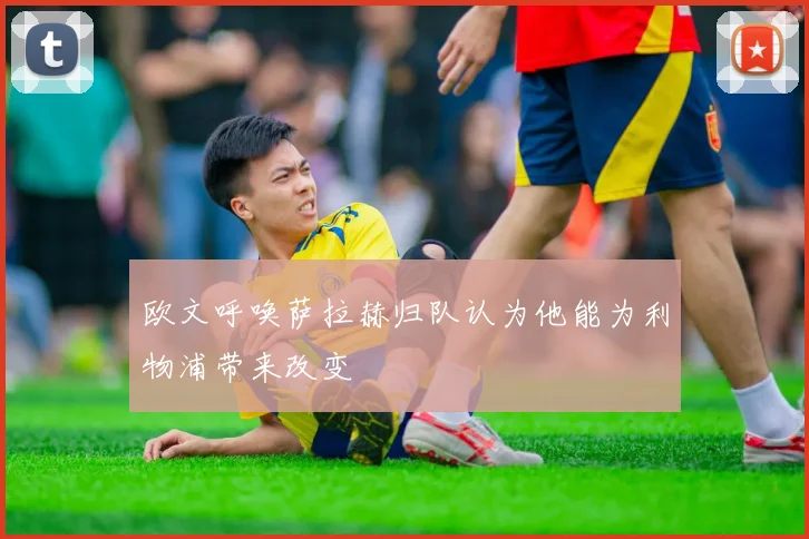 欧文呼唤萨拉赫归队认为他能为利物浦带来改变