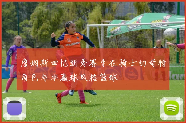 詹姆斯回忆新秀赛季在骑士的奇特角色与非赢球风格篮球