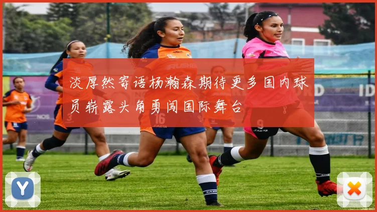 淡厚然寄语杨瀚森期待更多国内球员崭露头角勇闯国际舞台