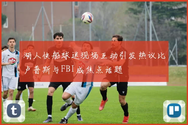湖人快船球迷现场互动引发热议比卢普斯与FBI成焦点话题