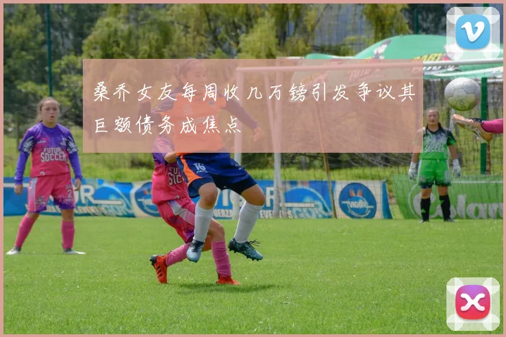 桑乔女友每周收几万镑引发争议其巨额债务成焦点