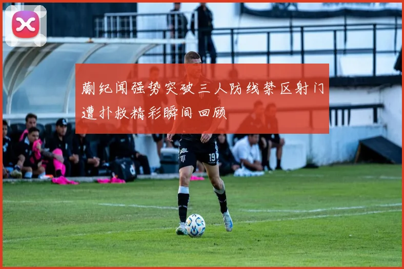 蒯纪闻强势突破三人防线禁区射门遭扑救精彩瞬间回顾