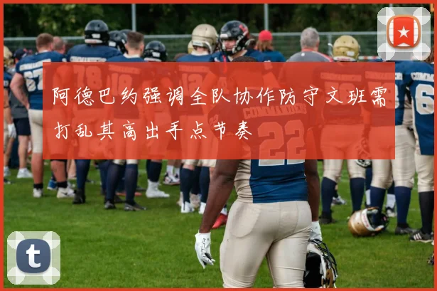 阿德巴约强调全队协作防守文班需打乱其高出手点节奏