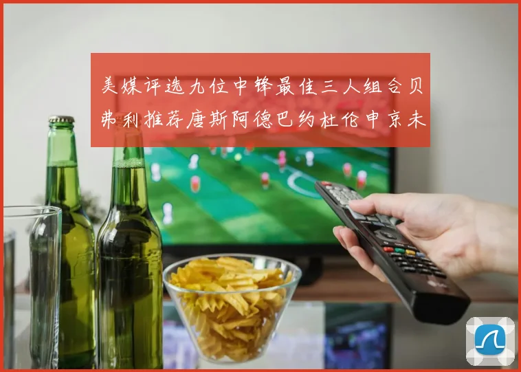美媒评选九位中锋最佳三人组合贝弗利推荐唐斯阿德巴约杜伦申京未入选