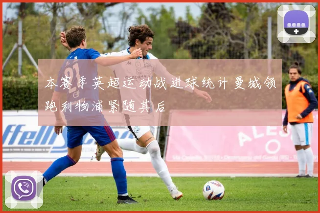 本赛季英超运动战进球统计曼城领跑利物浦紧随其后