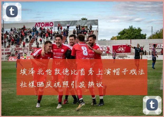 埃泽北伦敦德比首秀上演帽子戏法社媒晒庆祝照引发热议