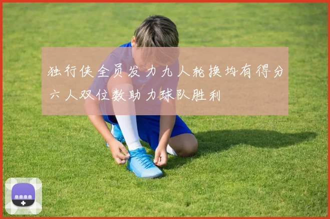 独行侠全员发力九人轮换均有得分六人双位数助力球队胜利