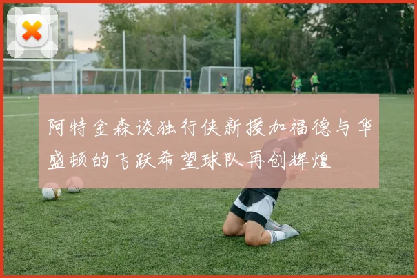 阿特金森谈独行侠新援加福德与华盛顿的飞跃希望球队再创辉煌
