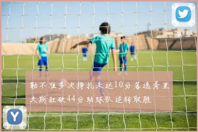 勒不准多次挣扎未达10分落选秀里夫斯狂砍44分助球队逆转取胜