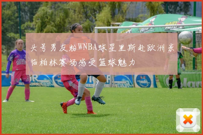 头号男友粉WNBA球星里斯赴欧洲亲临柏林赛场感受篮球魅力