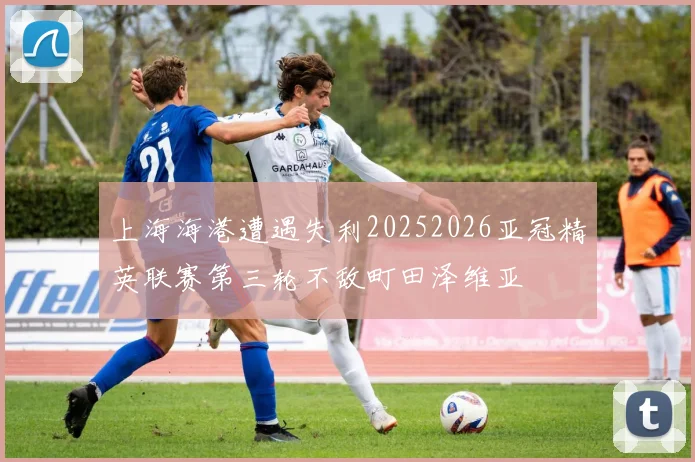 上海海港遭遇失利20252026亚冠精英联赛第三轮不敌町田泽维亚