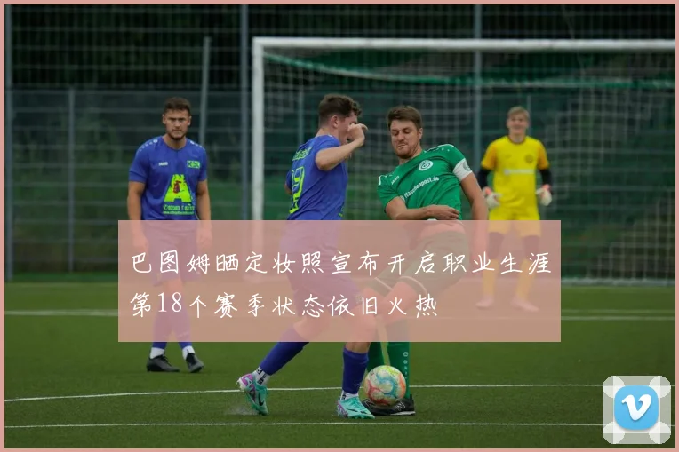 巴图姆晒定妆照宣布开启职业生涯第18个赛季状态依旧火热